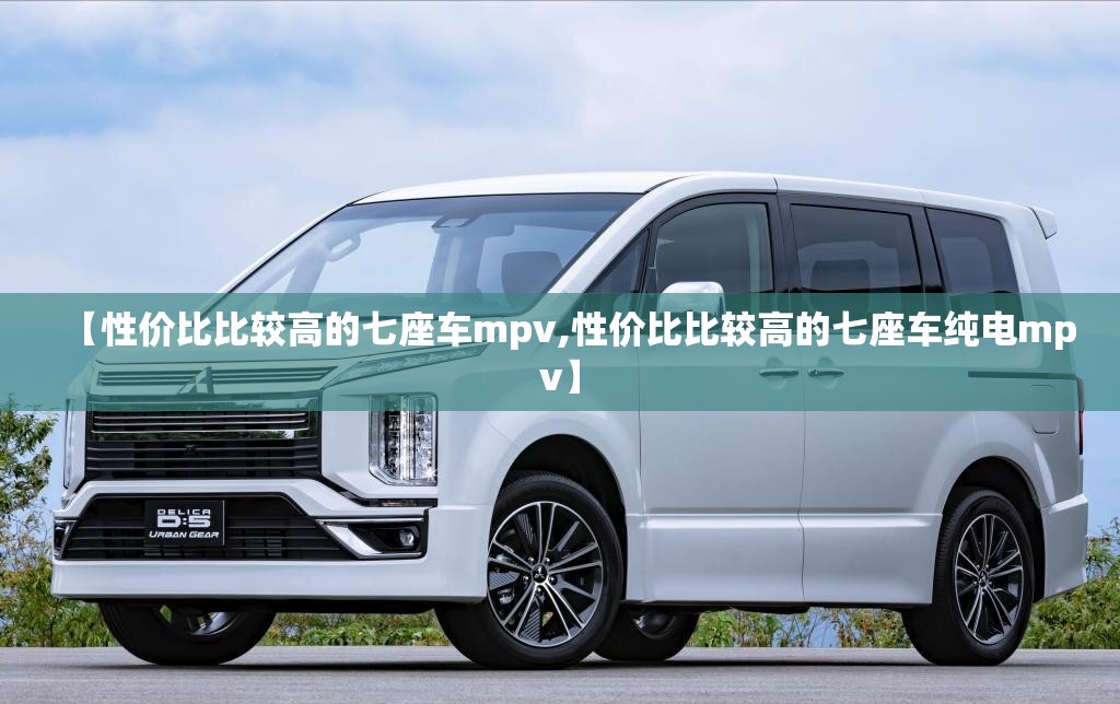 【性价比比较高的七座车mpv,性价比比较高的七座车纯电mpv】