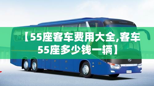 【55座客车费用大全,客车55座多少钱一辆】