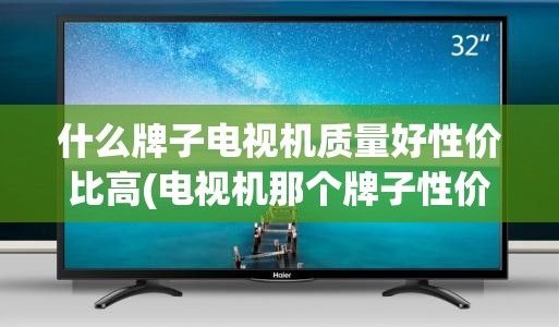 什么牌子电视机质量好性价比高(电视机那个牌子性价比高)
