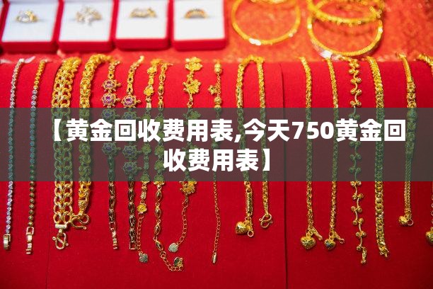 【黄金回收费用表,今天750黄金回收费用表】