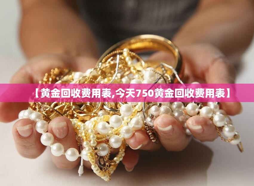 【黄金回收费用表,今天750黄金回收费用表】