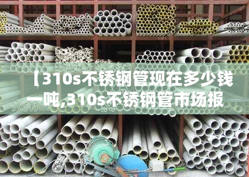【310s不锈钢管现在多少钱一吨,310s不锈钢管市场报价】