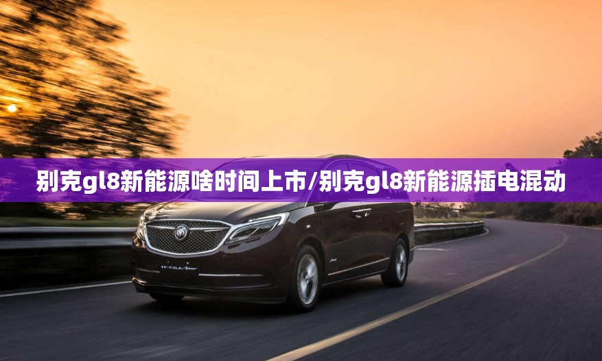 别克gl8新能源啥时间上市/别克gl8新能源插电混动