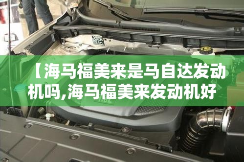 【海马福美来是马自达发动机吗,海马福美来发动机好吗】
