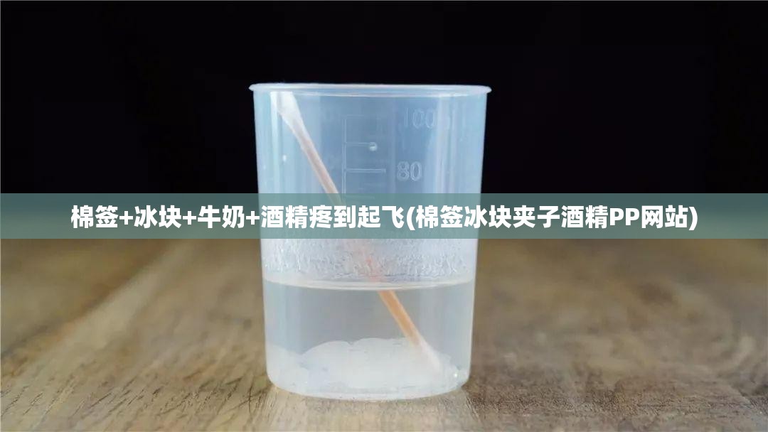 棉签+冰块+牛奶+酒精疼到起飞(棉签冰块夹子酒精PP网站)