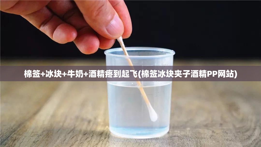 棉签+冰块+牛奶+酒精疼到起飞(棉签冰块夹子酒精PP网站)