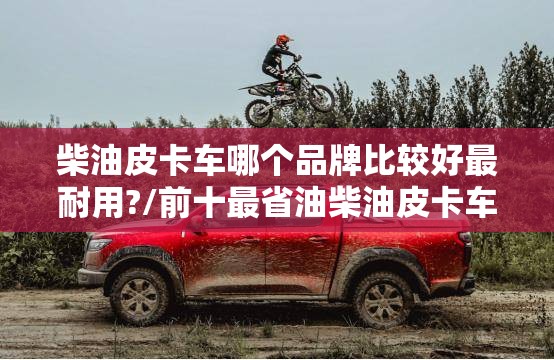 柴油皮卡车哪个品牌比较好最耐用?/前十最省油柴油皮卡车