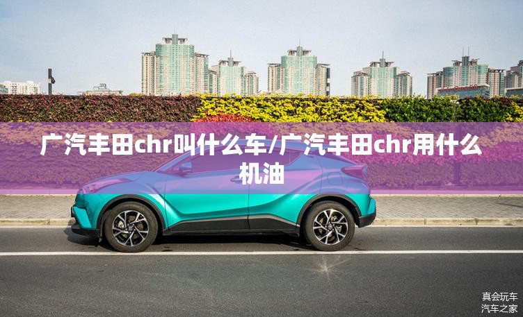 广汽丰田chr叫什么车/广汽丰田chr用什么机油 广汽丰田chr叫什么车/广汽丰田chr用什么机油