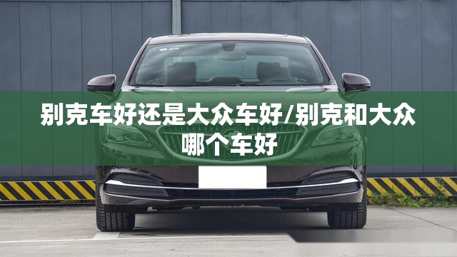 别克车好还是大众车好/别克和大众哪个车好