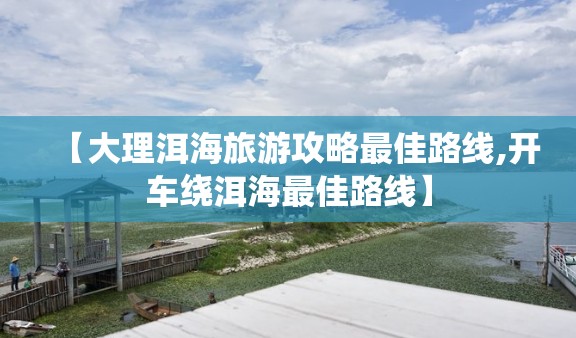 【大理洱海旅游攻略最佳路线,开车绕洱海最佳路线】 【大理洱海旅游攻略最佳路线,开车绕洱海最佳路线】