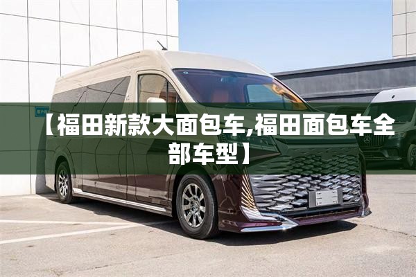 【福田新款大面包车,福田面包车全部车型】