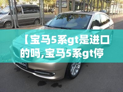 【宝马5系gt是进口的吗,宝马5系gt停产了吗】