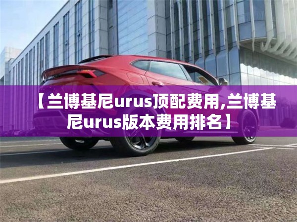 【兰博基尼urus顶配费用,兰博基尼urus版本费用排名】