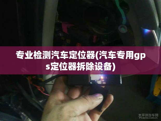 专业检测汽车定位器(汽车专用gps定位器拆除设备)