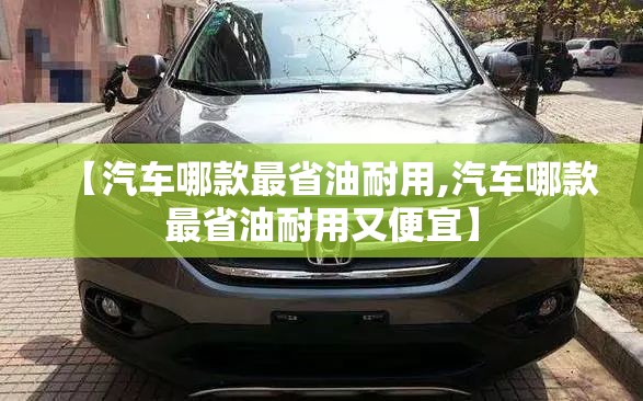 【汽车哪款最省油耐用,汽车哪款最省油耐用又便宜】 【汽车哪款最省油耐用,汽车哪款最省油耐用又便宜】