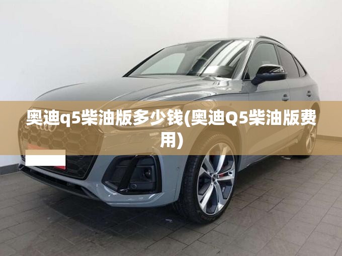 奥迪q5柴油版多少钱(奥迪Q5柴油版费用)