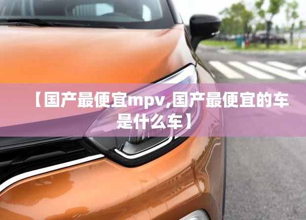 【国产最便宜mpv,国产最便宜的车是什么车】 【国产最便宜mpv,国产最便宜的车是什么车】