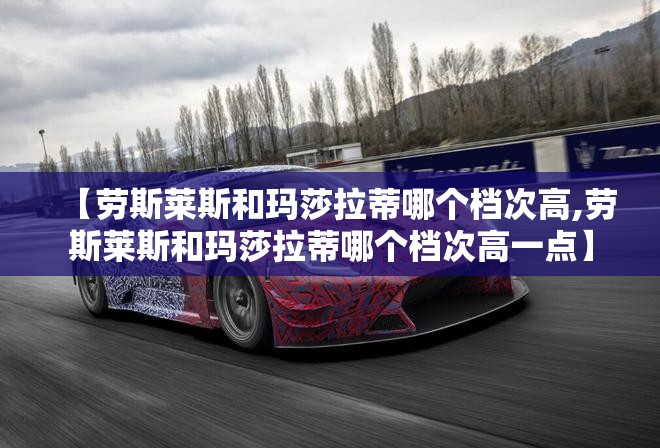 【劳斯莱斯和玛莎拉蒂哪个档次高,劳斯莱斯和玛莎拉蒂哪个档次高一点】 【劳斯莱斯和玛莎拉蒂哪个档次高,劳斯莱斯和玛莎拉蒂哪个档次高一点】