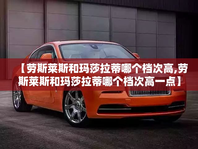 【劳斯莱斯和玛莎拉蒂哪个档次高,劳斯莱斯和玛莎拉蒂哪个档次高一点】 【劳斯莱斯和玛莎拉蒂哪个档次高,劳斯莱斯和玛莎拉蒂哪个档次高一点】
