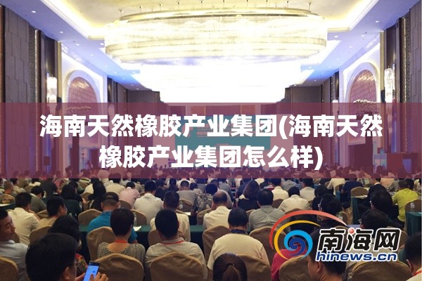 海南天然橡胶产业集团(海南天然橡胶产业集团怎么样) 海南天然橡胶产业集团(海南天然橡胶产业集团怎么样)