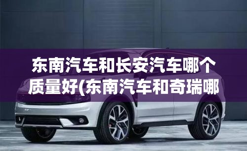 东南汽车和长安汽车哪个质量好(东南汽车和奇瑞哪个好) 东南汽车和长安汽车哪个质量好(东南汽车和奇瑞哪个好)