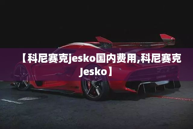 【科尼赛克jesko国内费用,科尼赛克Jesko】