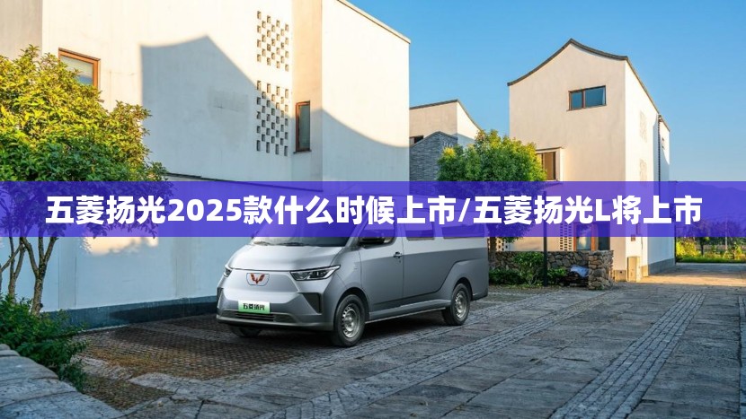 五菱扬光2025款什么时候上市/五菱扬光L将上市