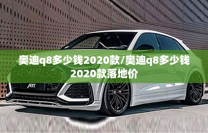 奥迪q8多少钱2020款/奥迪q8多少钱2020款落地价