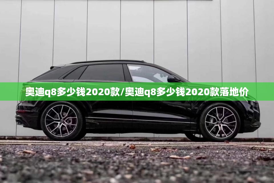 奥迪q8多少钱2020款/奥迪q8多少钱2020款落地价