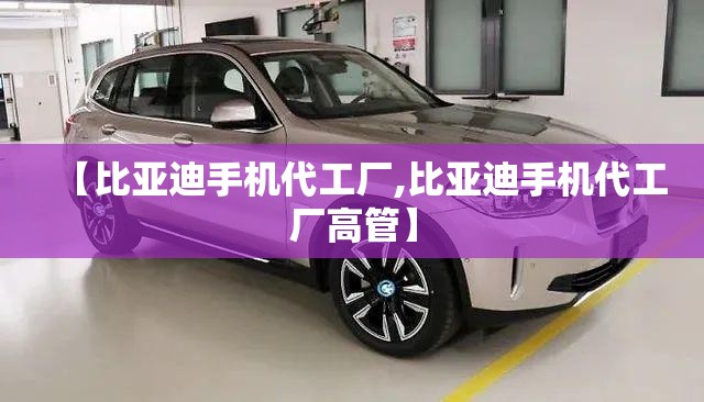 【比亚迪手机代工厂,比亚迪手机代工厂高管】