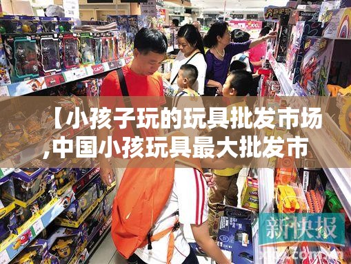 【小孩子玩的玩具批发市场,中国小孩玩具最大批发市场】 【小孩子玩的玩具批发市场,中国小孩玩具最大批发市场】