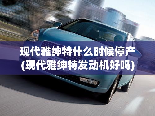 现代雅绅特什么时候停产(现代雅绅特发动机好吗)