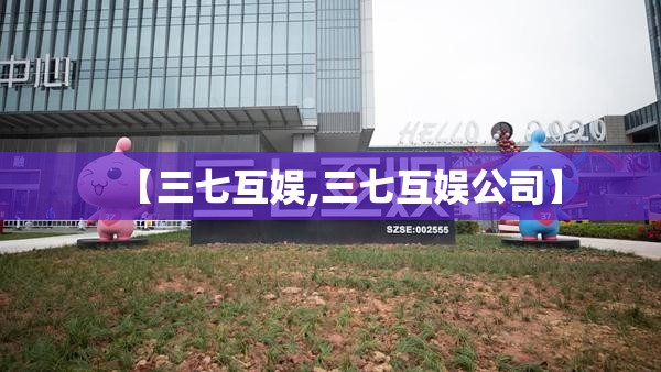 【三七互娱,三七互娱公司】 【三七互娱,三七互娱公司】