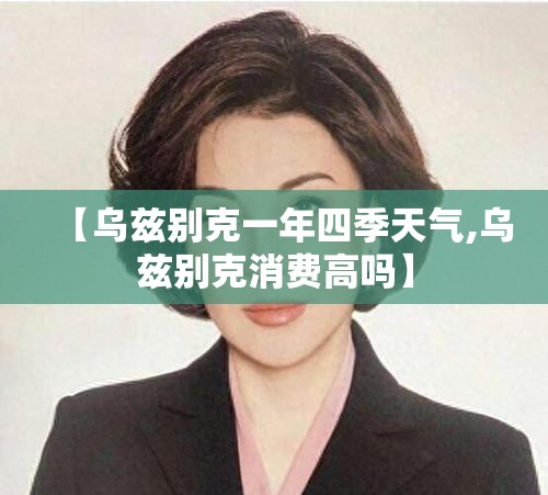 【乌兹别克一年四季天气,乌兹别克消费高吗】