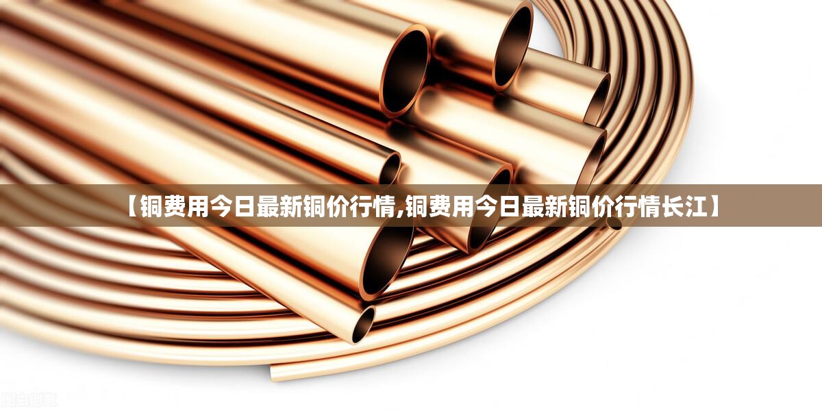 【铜费用今日最新铜价行情,铜费用今日最新铜价行情长江】 【铜费用今日最新铜价行情,铜费用今日最新铜价行情长江】