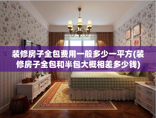 装修房子全包费用一般多少一平方(装修房子全包和半包大概相差多少钱) 装修房子全包费用一般多少一平方(装修房子全包和半包大概相差多少钱)