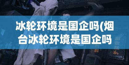 冰轮环境是国企吗(烟台冰轮环境是国企吗) 冰轮环境是国企吗(烟台冰轮环境是国企吗)