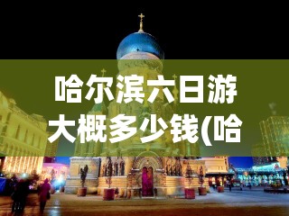哈尔滨六日游大概多少钱(哈尔滨旅游攻略三日游多少钱)