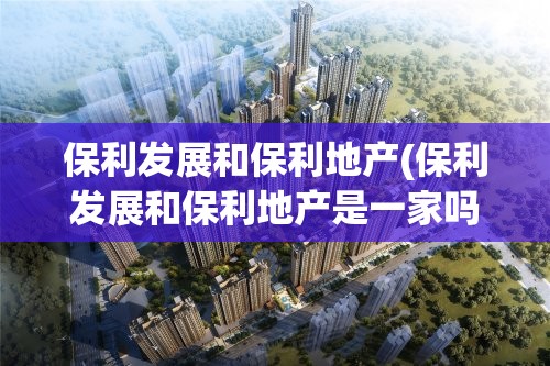 保利发展和保利地产(保利发展和保利地产是一家吗)