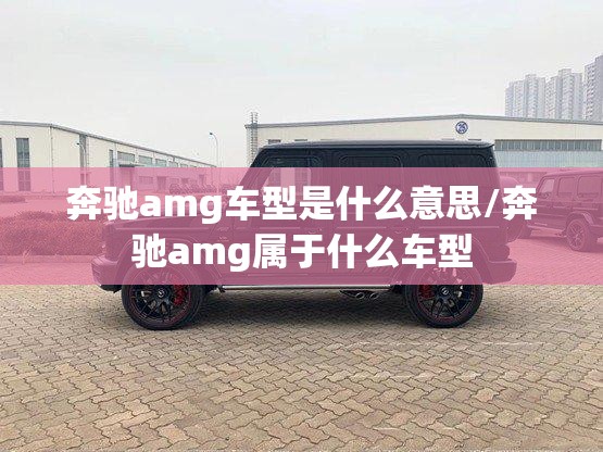 奔驰amg车型是什么意思/奔驰amg属于什么车型