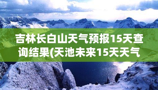 吉林长白山天气预报15天查询结果(天池未来15天天气预报)