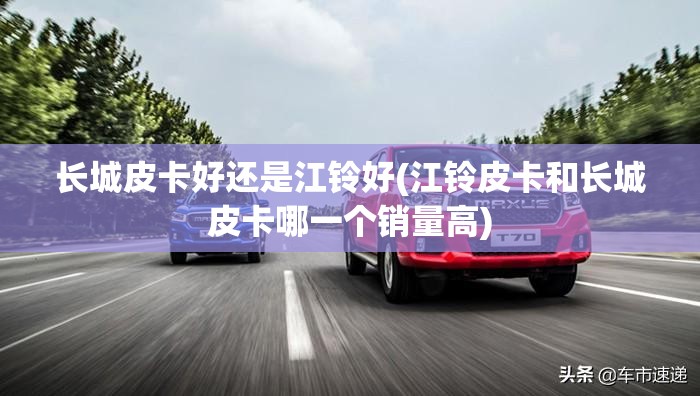 长城皮卡好还是江铃好(江铃皮卡和长城皮卡哪一个销量高)