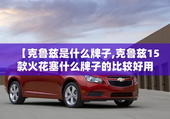 【克鲁兹是什么牌子,克鲁兹15款火花塞什么牌子的比较好用】 【克鲁兹是什么牌子,克鲁兹15款火花塞什么牌子的比较好用】