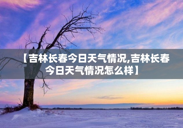 【吉林长春今日天气情况,吉林长春今日天气情况怎么样】 【吉林长春今日天气情况,吉林长春今日天气情况怎么样】