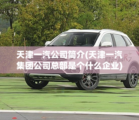 天津一汽公司简介(天津一汽集团公司总部是个什么企业) 天津一汽公司简介(天津一汽集团公司总部是个什么企业)