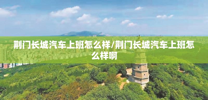 荆门长城汽车上班怎么样/荆门长城汽车上班怎么样啊 荆门长城汽车上班怎么样/荆门长城汽车上班怎么样啊