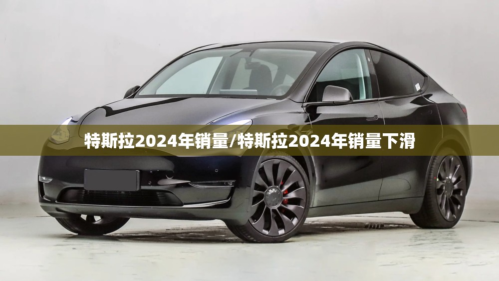 特斯拉2024年销量/特斯拉2024年销量下滑