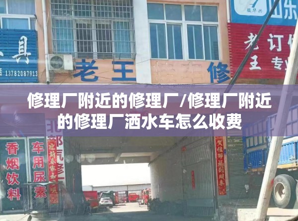 修理厂附近的修理厂/修理厂附近的修理厂洒水车怎么收费
