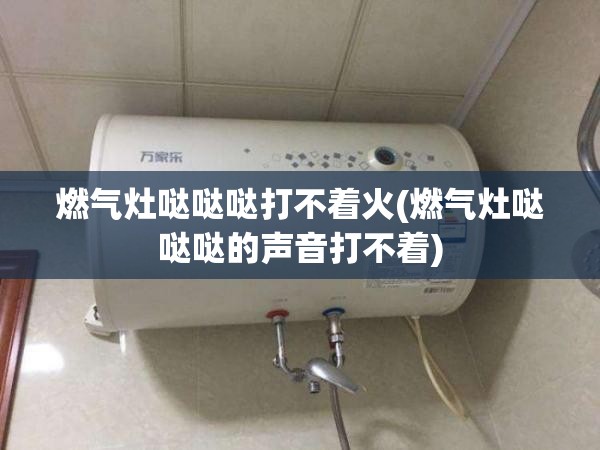 燃气灶哒哒哒打不着火(燃气灶哒哒哒的声音打不着)