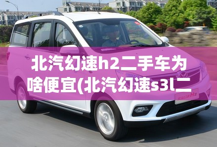 北汽幻速h2二手车为啥便宜(北汽幻速s3l二手车能卖多少钱)